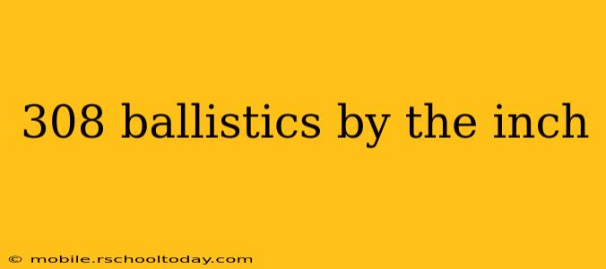 308 ballistics by the inch