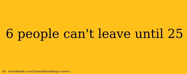 6 people can't leave until 25