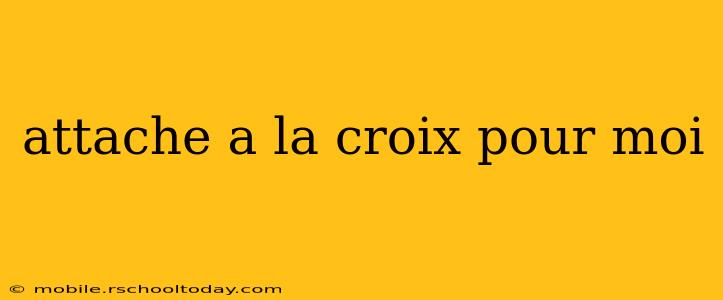 attache a la croix pour moi attache a la croix pour moi
