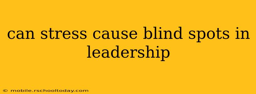can stress cause blind spots in leadership
