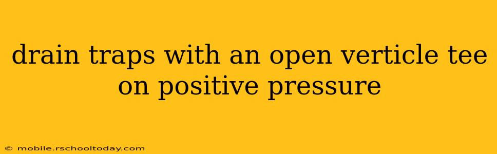 drain traps with an open verticle tee on positive pressure