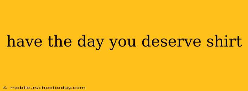have the day you deserve shirt