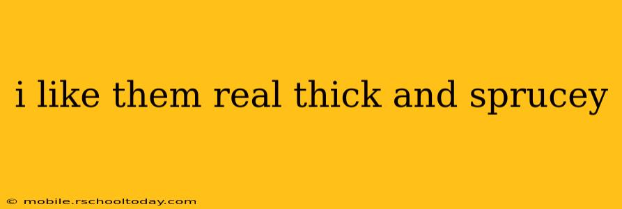 i like them real thick and sprucey i like them real thick and sprucey