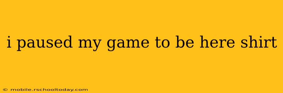 i paused my game to be here shirt