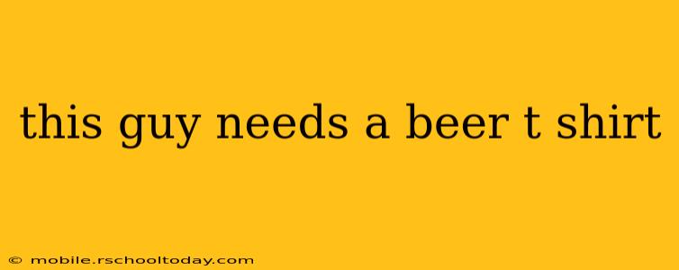 this guy needs a beer t shirt