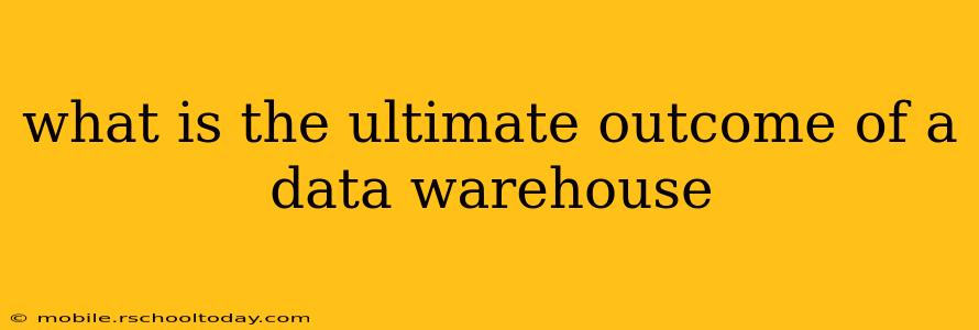 what is the ultimate outcome of a data warehouse